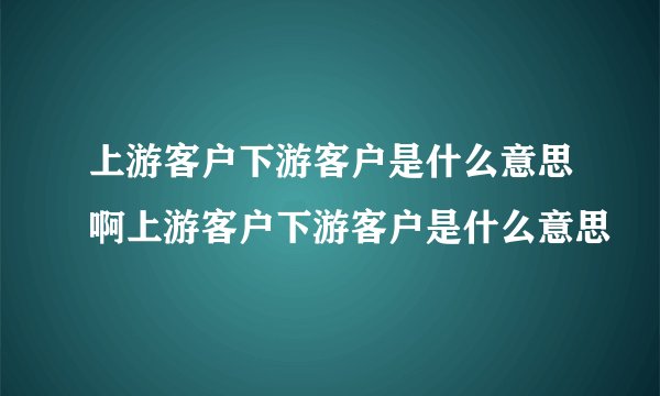 上游客户下游客户是什么意思啊上游客户下游客户是什么意思