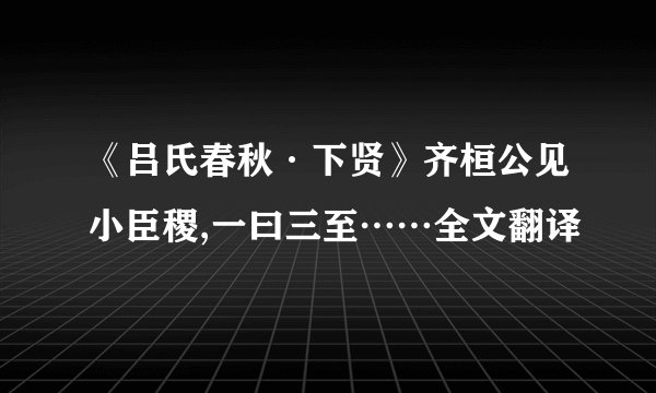 《吕氏春秋·下贤》齐桓公见小臣稷,一曰三至……全文翻译