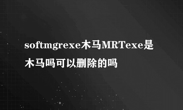 softmgrexe木马MRTexe是木马吗可以删除的吗