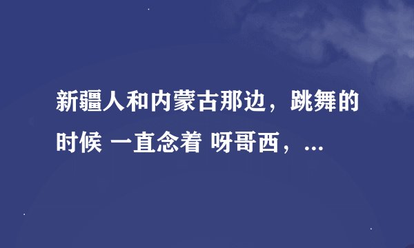 新疆人和内蒙古那边，跳舞的时候 一直念着 呀哥西，是什么意思啊？