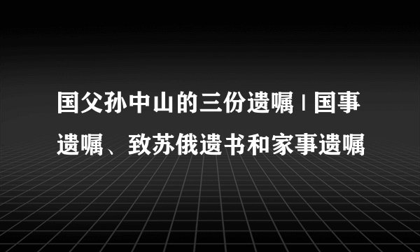 国父孙中山的三份遗嘱 | 国事遗嘱、致苏俄遗书和家事遗嘱