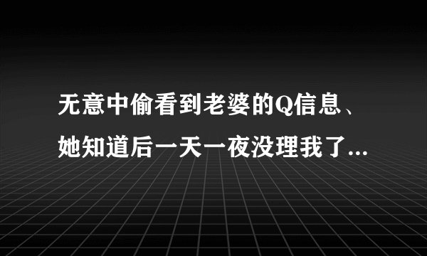 无意中偷看到老婆的Q信息、她知道后一天一夜没理我了。怎么办。