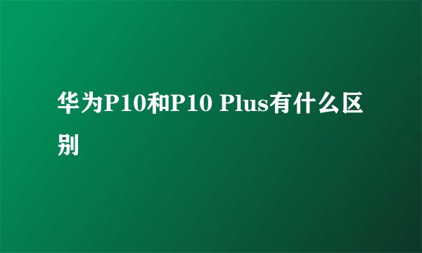 华为P10和P10 Plus有什么区别