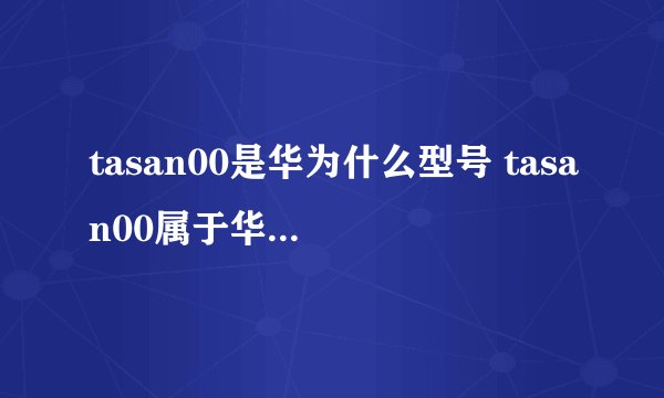 tasan00是华为什么型号 tasan00属于华为手机的哪个型号