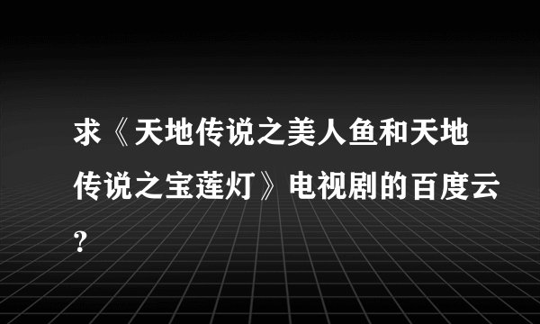 求《天地传说之美人鱼和天地传说之宝莲灯》电视剧的百度云？