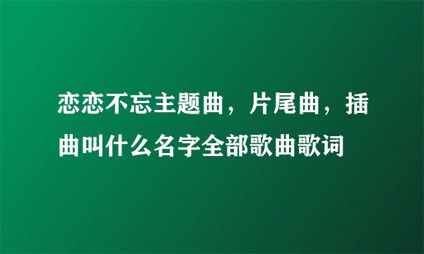 恋恋不忘主题曲，片尾曲，插曲叫什么名字全部歌曲歌词