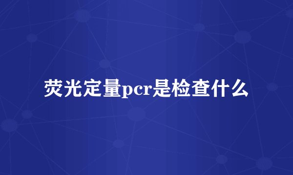 荧光定量pcr是检查什么