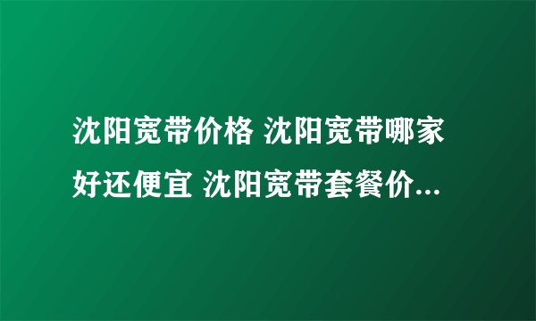 沈阳宽带价格 沈阳宽带哪家好还便宜 沈阳宽带套餐价格表2022