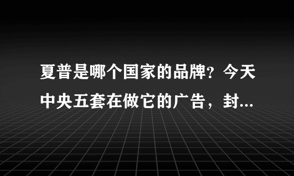 夏普是哪个国家的品牌？今天中央五套在做它的广告，封掉五套，汉奸五套!!!!!
