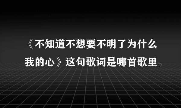 《不知道不想要不明了为什么我的心》这句歌词是哪首歌里。