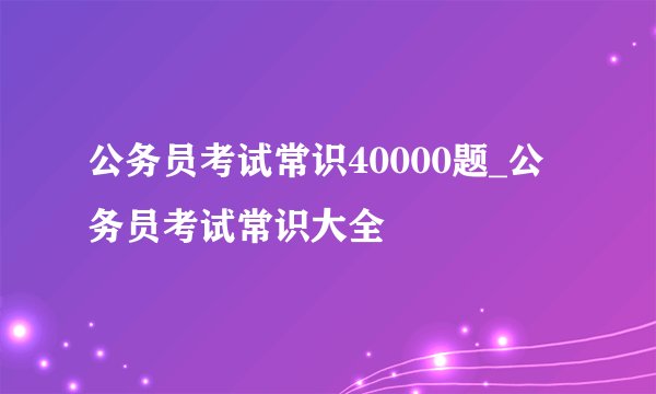 公务员考试常识40000题_公务员考试常识大全