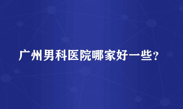 广州男科医院哪家好一些？