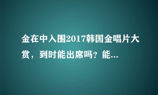 金在中入围2017韩国金唱片大赏，到时能出席吗？能出现在电视吗？
