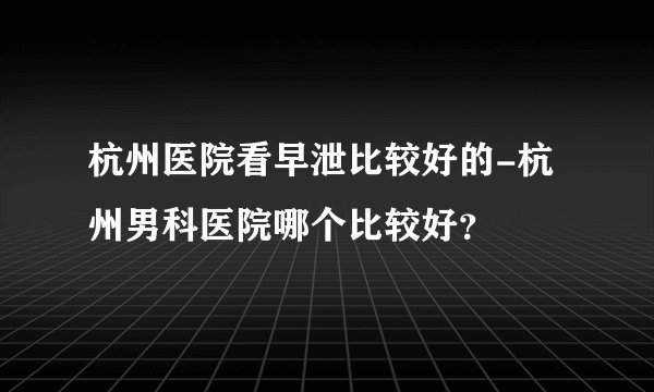 杭州医院看早泄比较好的-杭州男科医院哪个比较好？