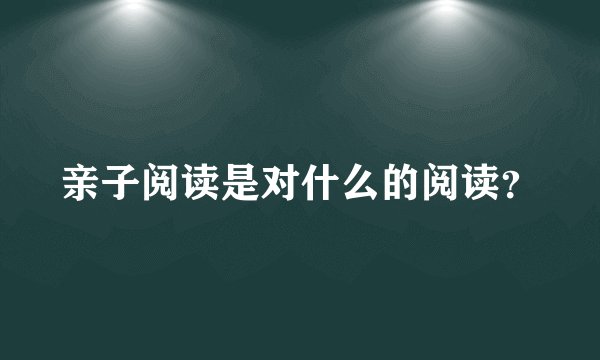 亲子阅读是对什么的阅读？
