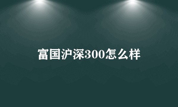 富国沪深300怎么样
