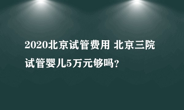 2020北京试管费用 北京三院试管婴儿5万元够吗？