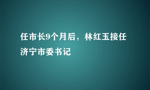 任市长9个月后，林红玉接任济宁市委书记