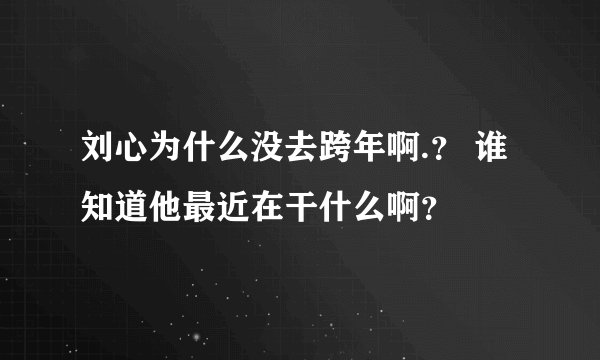 刘心为什么没去跨年啊.？ 谁知道他最近在干什么啊？