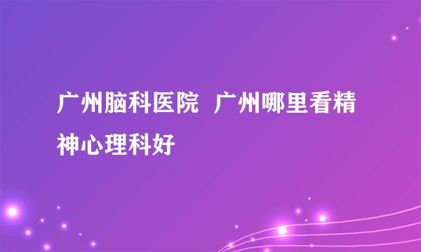 广州脑科医院  广州哪里看精神心理科好