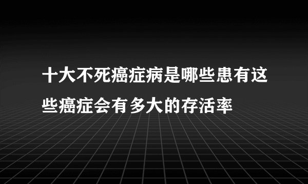 十大不死癌症病是哪些患有这些癌症会有多大的存活率