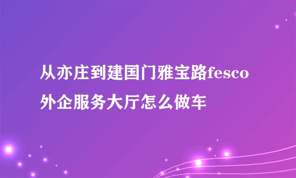 从亦庄到建国门雅宝路fesco外企服务大厅怎么做车