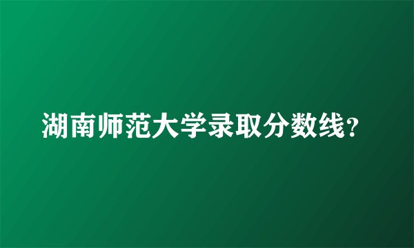 湖南师范大学录取分数线？