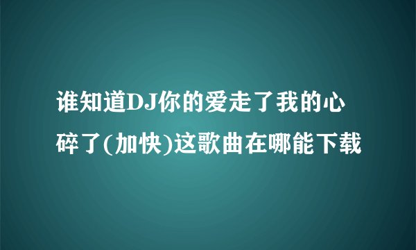 谁知道DJ你的爱走了我的心碎了(加快)这歌曲在哪能下载