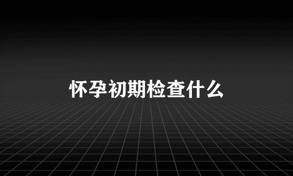 怀孕初期检查什么