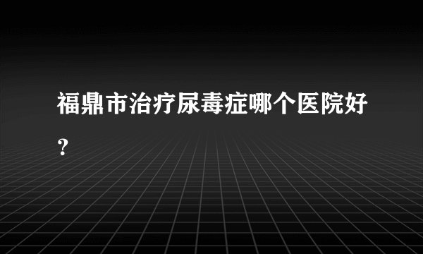 福鼎市治疗尿毒症哪个医院好？