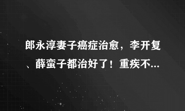 郎永淳妻子癌症治愈，李开复、薛蛮子都治好了！重疾不可怕，可怕的是没钱治疗！