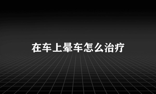 在车上晕车怎么治疗