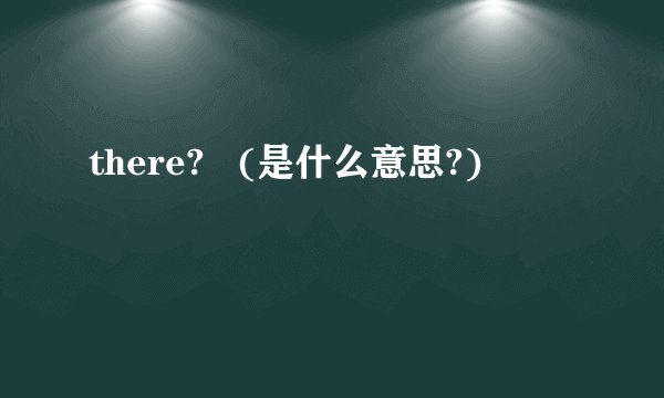 there?   (是什么意思?)