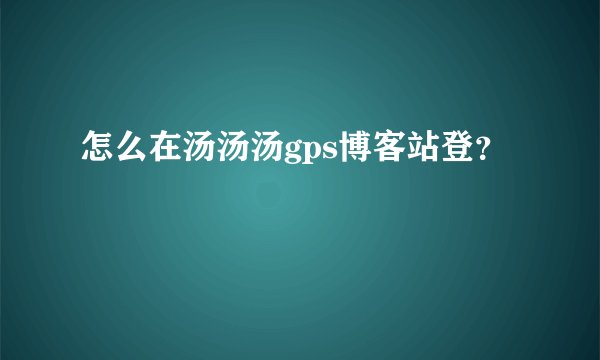 怎么在汤汤汤gps博客站登？