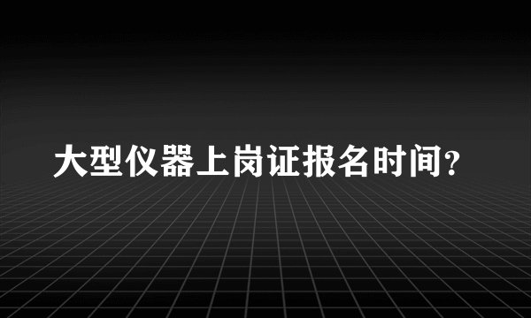 大型仪器上岗证报名时间？