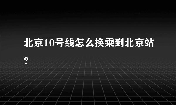 北京10号线怎么换乘到北京站？