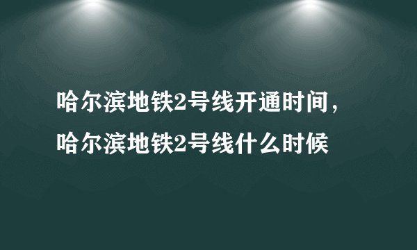 哈尔滨地铁2号线开通时间，哈尔滨地铁2号线什么时候