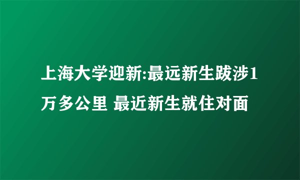 上海大学迎新:最远新生跋涉1万多公里 最近新生就住对面