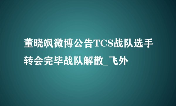 董晓飒微博公告TCS战队选手转会完毕战队解散_飞外