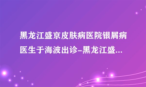 黑龙江盛京皮肤病医院银屑病医生于海波出诊-黑龙江盛京皮肤病医院银屑病医生于海波好吗