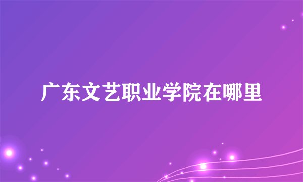 广东文艺职业学院在哪里