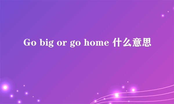 Go big or go home 什么意思