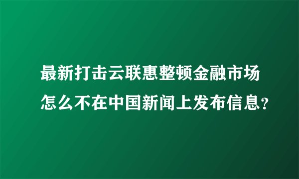 最新打击云联惠整顿金融市场怎么不在中国新闻上发布信息？