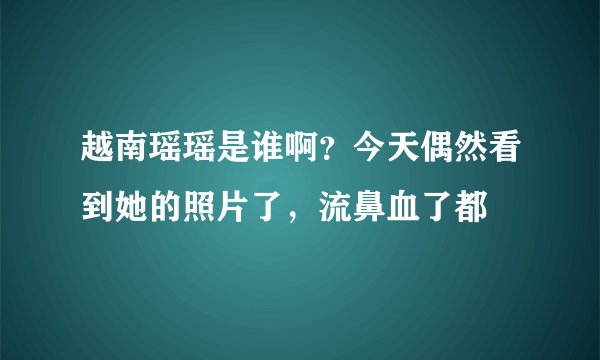 越南瑶瑶是谁啊？今天偶然看到她的照片了，流鼻血了都