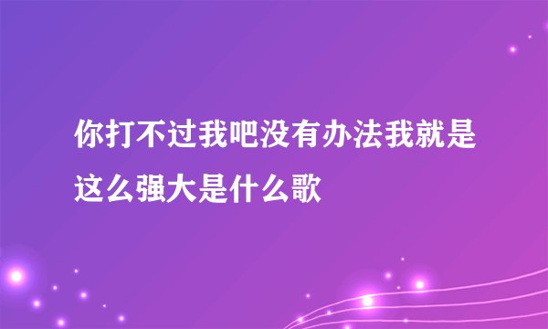 你打不过我吧没有办法我就是这么强大是什么歌