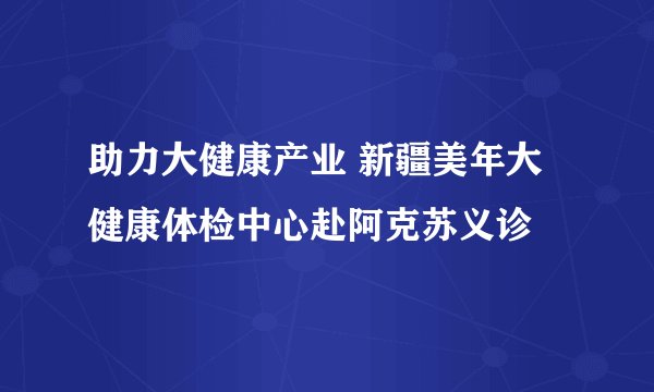 助力大健康产业 新疆美年大健康体检中心赴阿克苏义诊