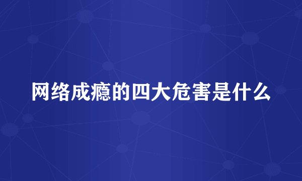 网络成瘾的四大危害是什么