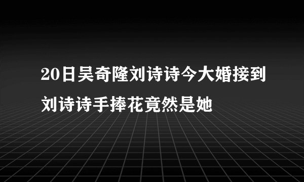 20日吴奇隆刘诗诗今大婚接到刘诗诗手捧花竟然是她