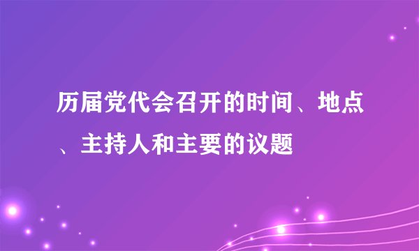 历届党代会召开的时间、地点、主持人和主要的议题