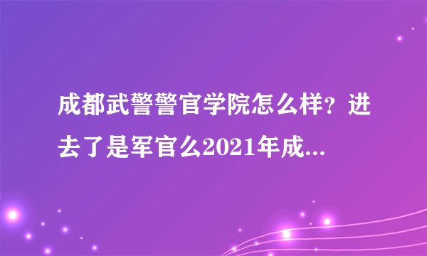 成都武警警官学院怎么样？进去了是军官么2021年成都的武警警官学院在皖招生分数线多少另外一个北京武